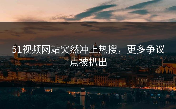 51视频网站突然冲上热搜，更多争议点被扒出