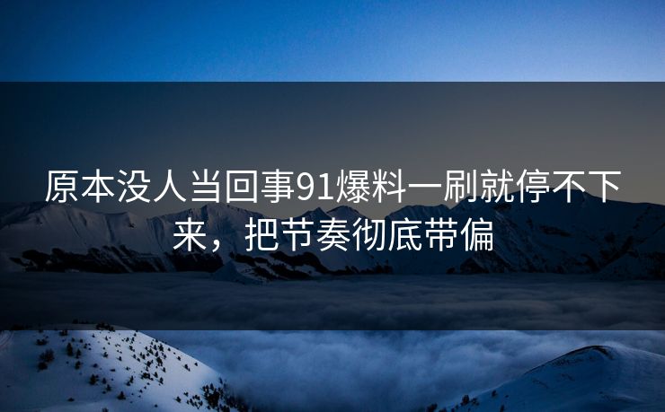 原本没人当回事91爆料一刷就停不下来，把节奏彻底带偏