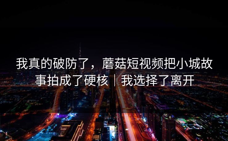 我真的破防了，蘑菇短视频把小城故事拍成了硬核｜我选择了离开