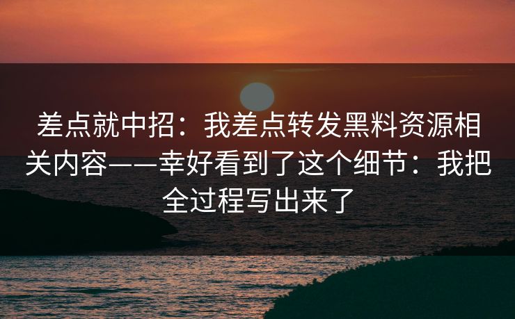 差点就中招:我差点转发黑料资源相关内容——幸好看到了这个细节:我把全过程写出来了 差点就中招:我差点转发黑料资源相关内容——幸好看到了这个细节:我把全过程写出来了