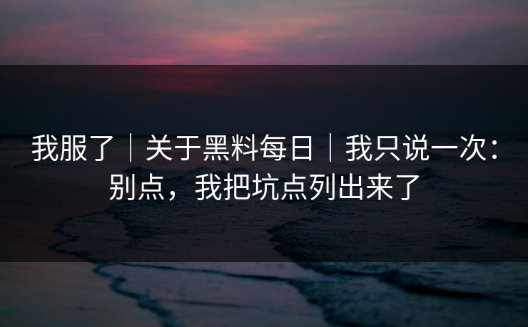 我服了｜关于黑料每日｜我只说一次：别点，我把坑点列出来了