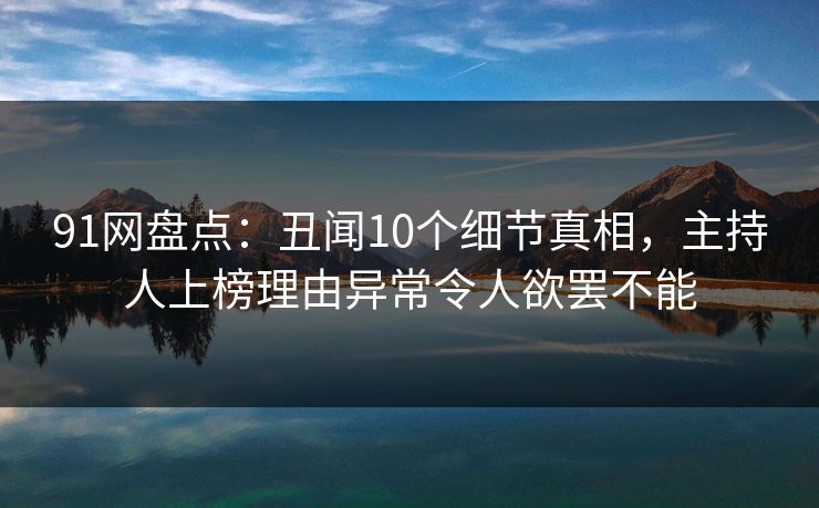 91网盘点：丑闻10个细节真相，主持人上榜理由异常令人欲罢不能