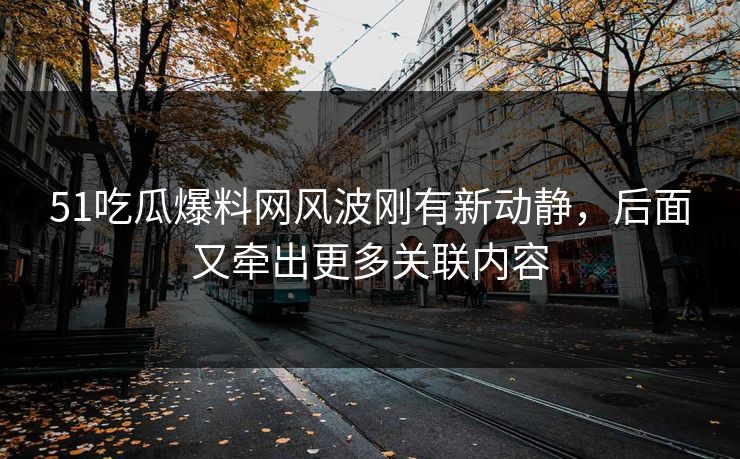 51吃瓜爆料网风波刚有新动静，后面又牵出更多关联内容