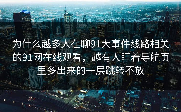 为什么越多人在聊91大事件线路相关的91网在线观看，越有人盯着导航页里多出来的一层跳转不放