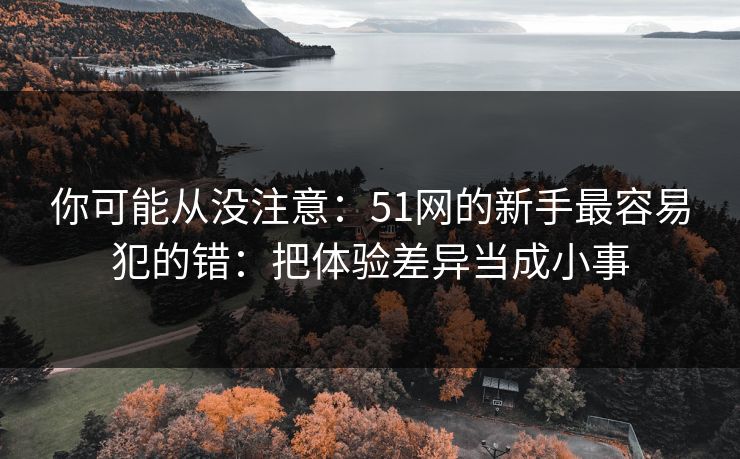你可能从没注意：51网的新手最容易犯的错：把体验差异当成小事