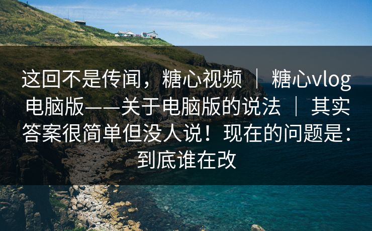 这回不是传闻，糖心视频 ｜ 糖心vlog电脑版——关于电脑版的说法 ｜ 其实答案很简单但没人说！现在的问题是：到底谁在改