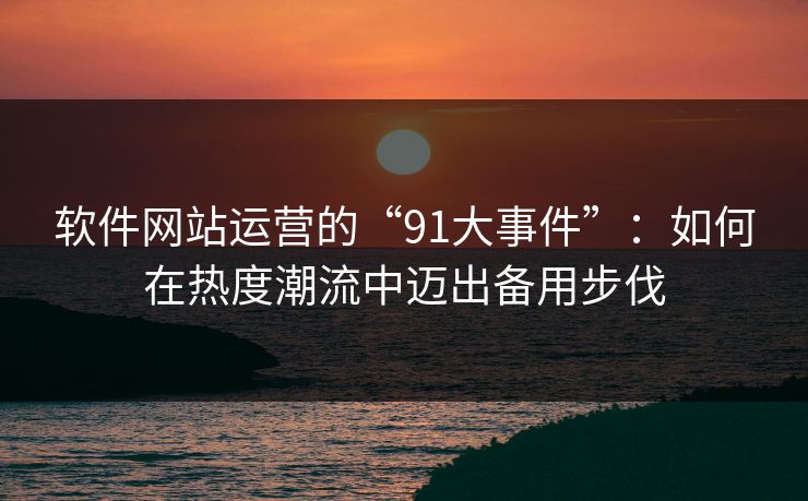 软件网站运营的“91大事件”：如何在热度潮流中迈出备用步伐