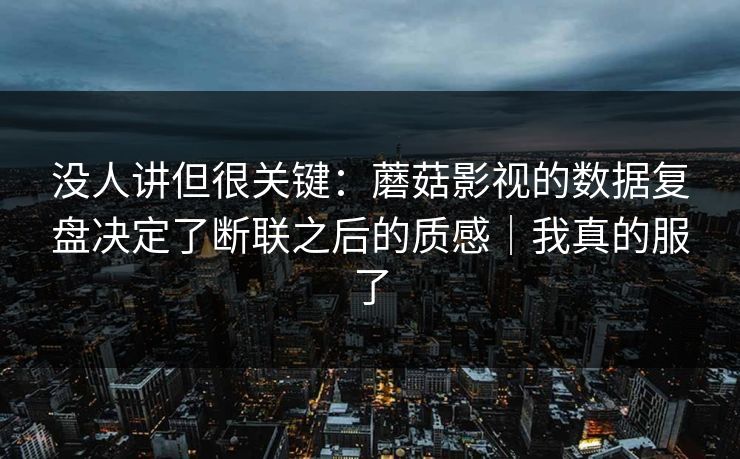 没人讲但很关键：蘑菇影视的数据复盘决定了断联之后的质感｜我真的服了