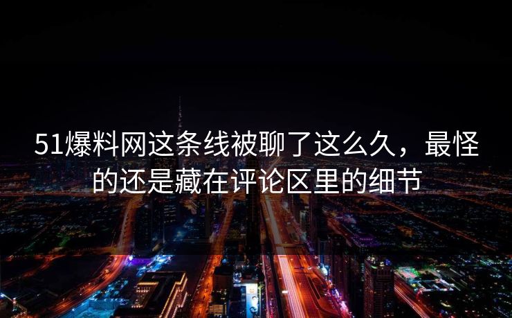 51爆料网这条线被聊了这么久，最怪的还是藏在评论区里的细节