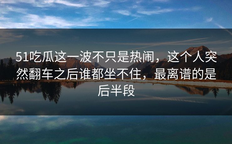 51吃瓜这一波不只是热闹，这个人突然翻车之后谁都坐不住，最离谱的是后半段