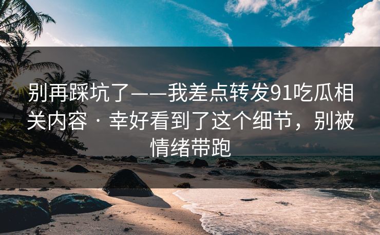 别再踩坑了——我差点转发91吃瓜相关内容 · 幸好看到了这个细节，别被情绪带跑