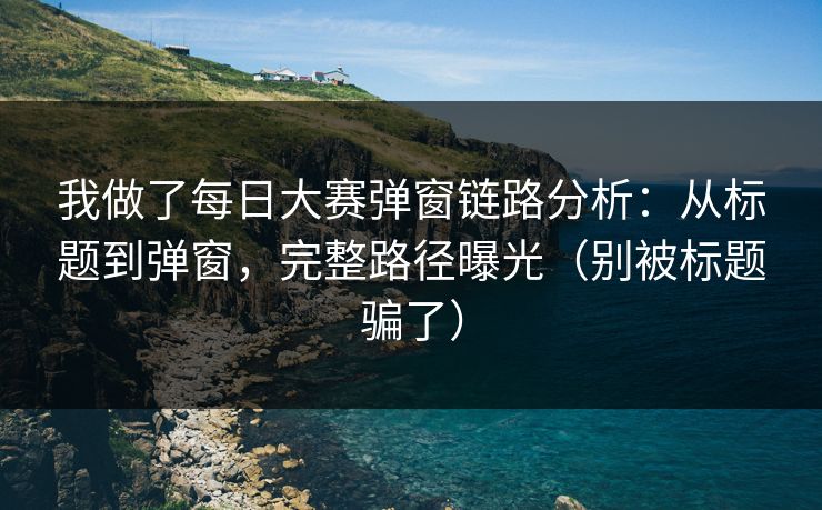 我做了每日大赛弹窗链路分析：从标题到弹窗，完整路径曝光（别被标题骗了）