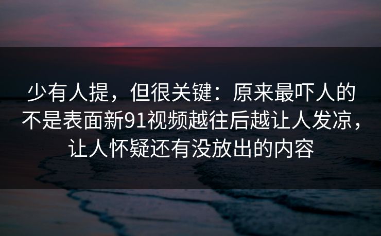 少有人提，但很关键：原来最吓人的不是表面新91视频越往后越让人发凉，让人怀疑还有没放出的内容