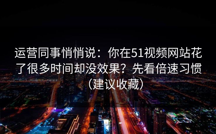 运营同事悄悄说：你在51视频网站花了很多时间却没效果？先看倍速习惯（建议收藏）