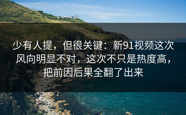少有人提，但很关键：新91视频这次风向明显不对，这次不只是热度高，把前因后果全翻了出来