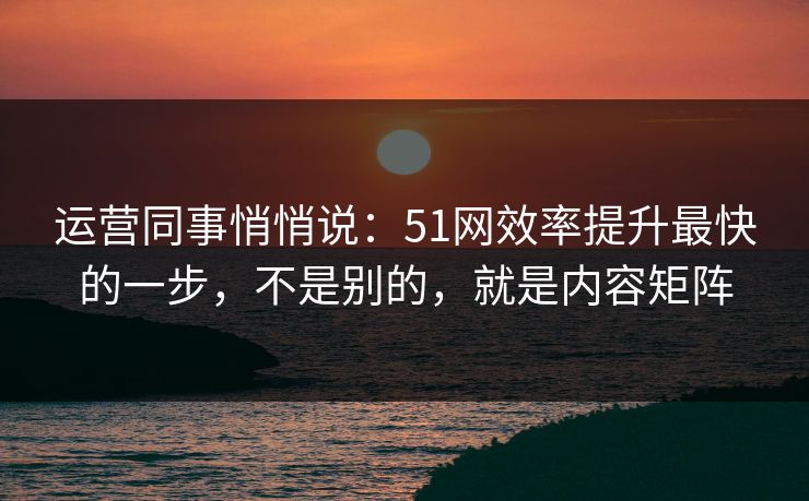 运营同事悄悄说：51网效率提升最快的一步，不是别的，就是内容矩阵