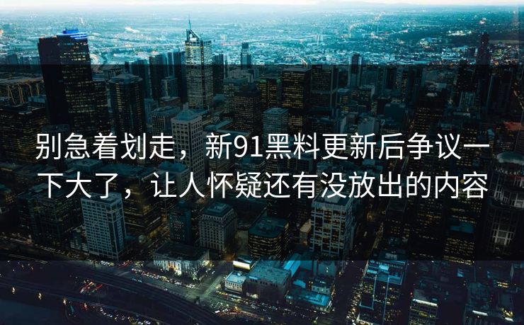 别急着划走，新91黑料更新后争议一下大了，让人怀疑还有没放出的内容
