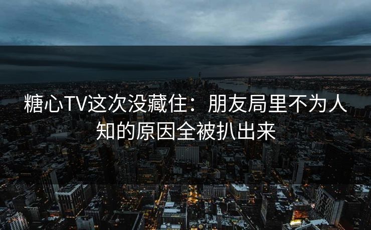 糖心TV这次没藏住：朋友局里不为人知的原因全被扒出来