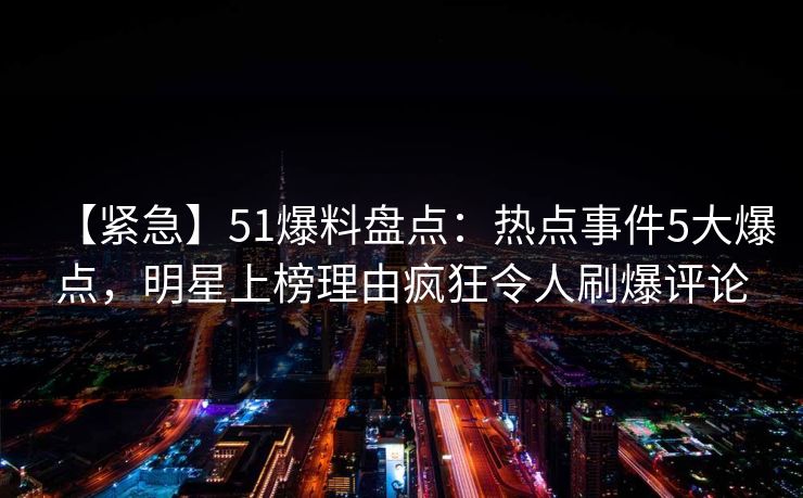 【紧急】51爆料盘点：热点事件5大爆点，明星上榜理由疯狂令人刷爆评论