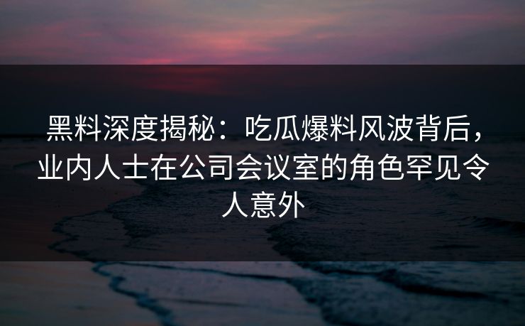 黑料深度揭秘：吃瓜爆料风波背后，业内人士在公司会议室的角色罕见令人意外