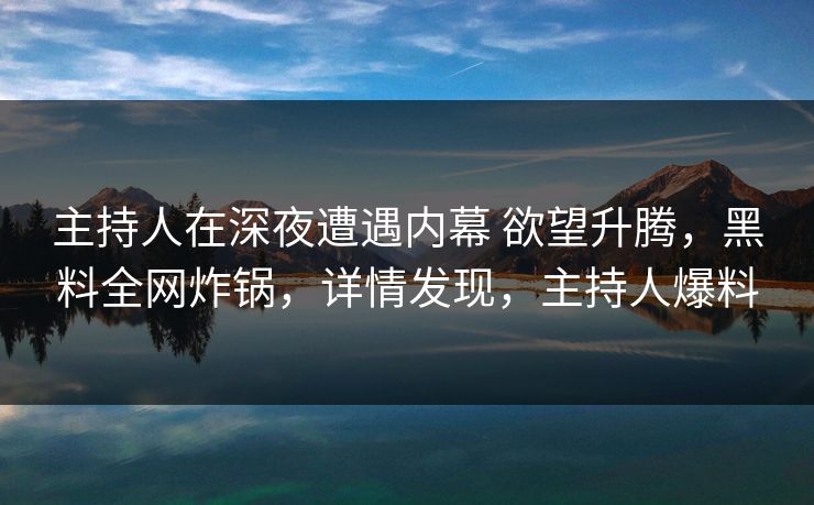 主持人在深夜遭遇内幕 欲望升腾，黑料全网炸锅，详情发现，主持人爆料