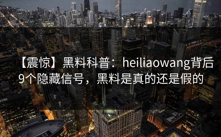 【震惊】黑料科普：heiliaowang背后9个隐藏信号，黑料是真的还是假的