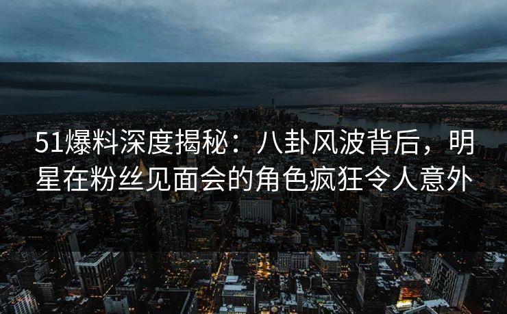 51爆料深度揭秘：八卦风波背后，明星在粉丝见面会的角色疯狂令人意外