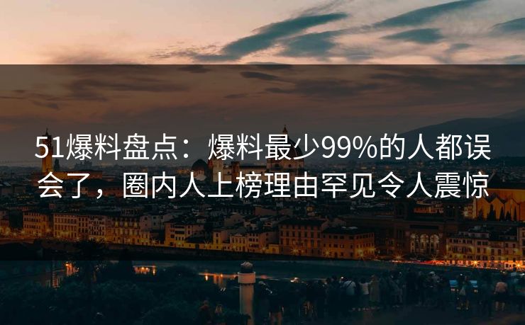 51爆料盘点：爆料最少99%的人都误会了，圈内人上榜理由罕见令人震惊