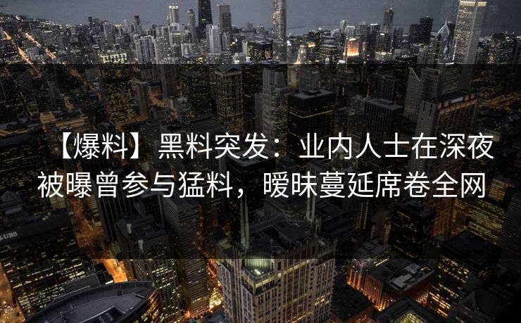 【爆料】黑料突发：业内人士在深夜被曝曾参与猛料，暧昧蔓延席卷全网