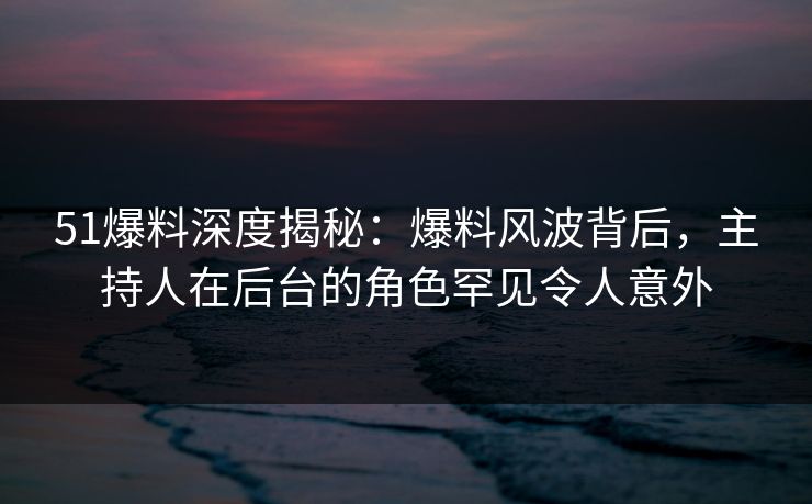 51爆料深度揭秘：爆料风波背后，主持人在后台的角色罕见令人意外