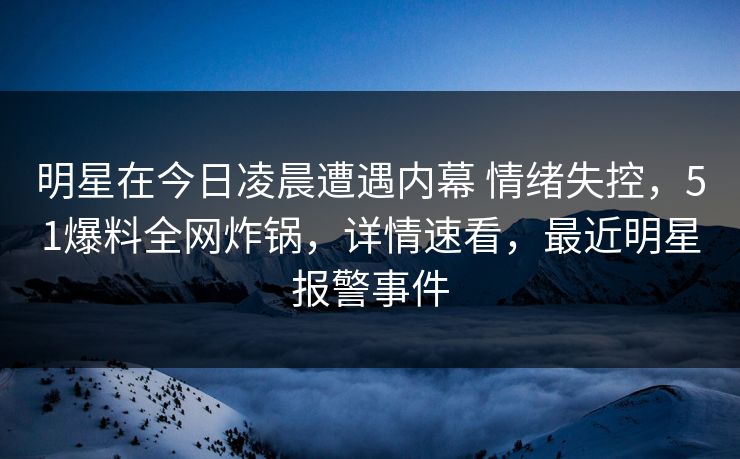 明星在今日凌晨遭遇内幕 情绪失控，51爆料全网炸锅，详情速看，最近明星报警事件