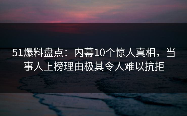 51爆料盘点：内幕10个惊人真相，当事人上榜理由极其令人难以抗拒