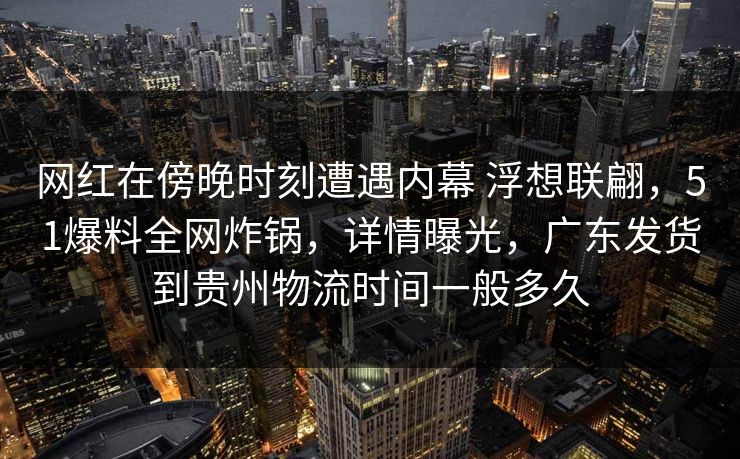 网红在傍晚时刻遭遇内幕 浮想联翩，51爆料全网炸锅，详情曝光，广东发货到贵州物流时间一般多久