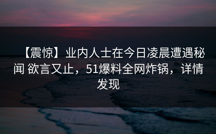 【震惊】业内人士在今日凌晨遭遇秘闻 欲言又止，51爆料全网炸锅，详情发现