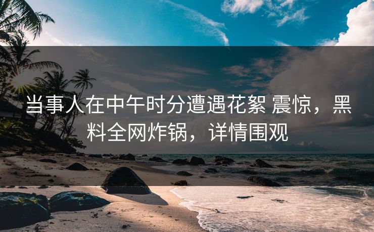 当事人在中午时分遭遇花絮 震惊，黑料全网炸锅，详情围观