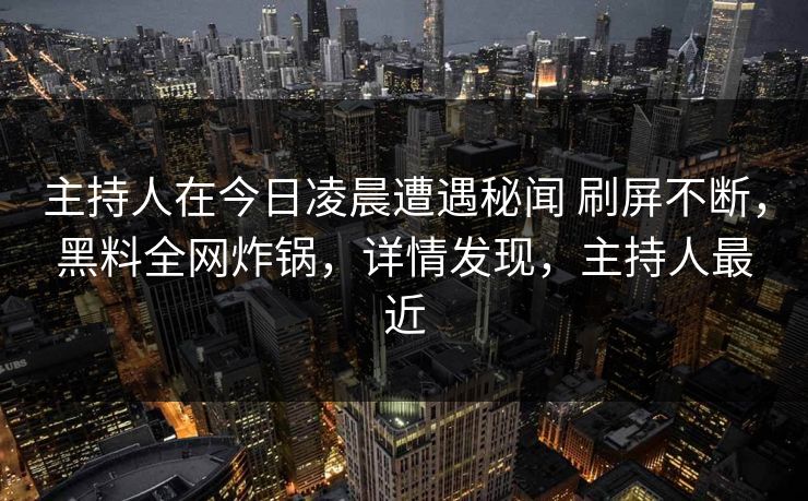主持人在今日凌晨遭遇秘闻 刷屏不断，黑料全网炸锅，详情发现，主持人最近