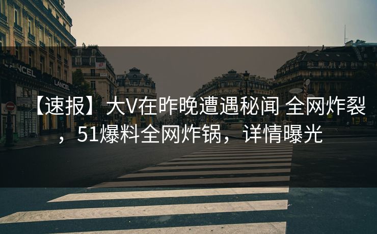 【速报】大V在昨晚遭遇秘闻 全网炸裂，51爆料全网炸锅，详情曝光