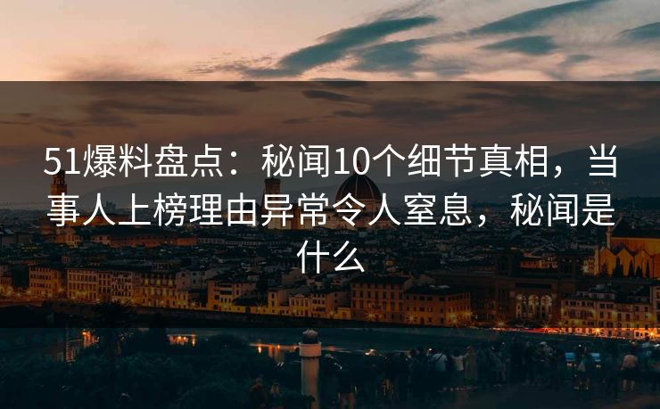 51爆料盘点：秘闻10个细节真相，当事人上榜理由异常令人窒息，秘闻是什么