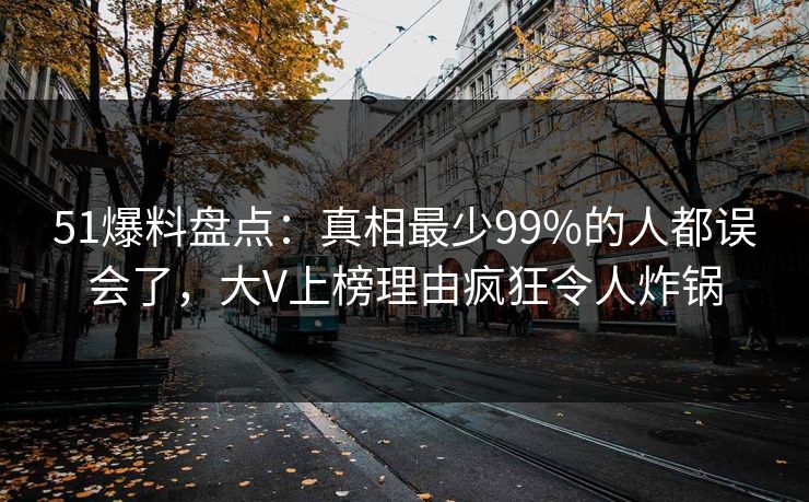 51爆料盘点：真相最少99%的人都误会了，大V上榜理由疯狂令人炸锅