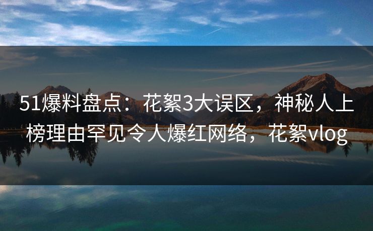 51爆料盘点：花絮3大误区，神秘人上榜理由罕见令人爆红网络，花絮vlog