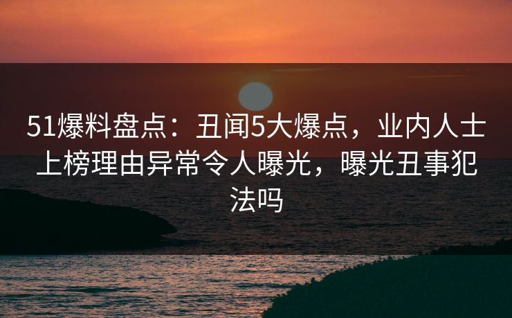 51爆料盘点：丑闻5大爆点，业内人士上榜理由异常令人曝光，曝光丑事犯法吗