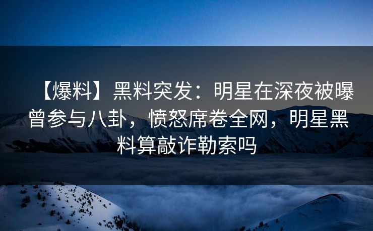 【爆料】黑料突发：明星在深夜被曝曾参与八卦，愤怒席卷全网，明星黑料算敲诈勒索吗