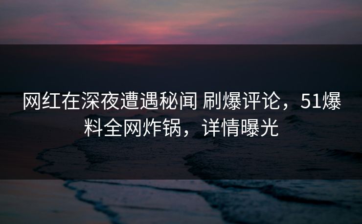 网红在深夜遭遇秘闻 刷爆评论，51爆料全网炸锅，详情曝光