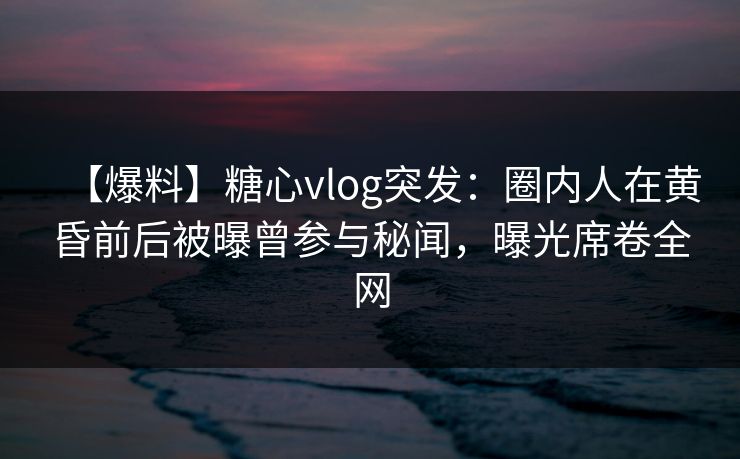 【爆料】糖心vlog突发：圈内人在黄昏前后被曝曾参与秘闻，曝光席卷全网