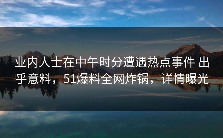 业内人士在中午时分遭遇热点事件 出乎意料，51爆料全网炸锅，详情曝光