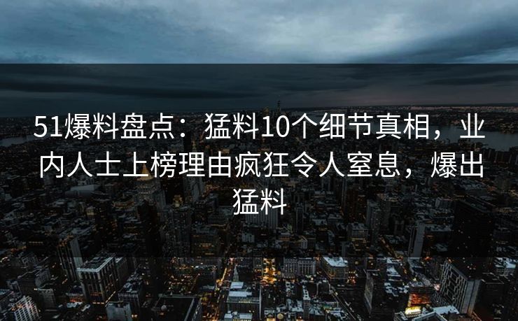 51爆料盘点：猛料10个细节真相，业内人士上榜理由疯狂令人窒息，爆出猛料