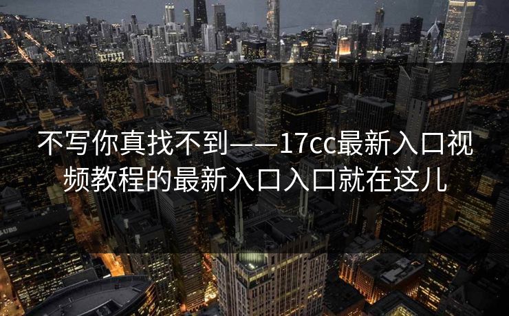 不写你真找不到——17cc最新入口视频教程的最新入口入口就在这儿