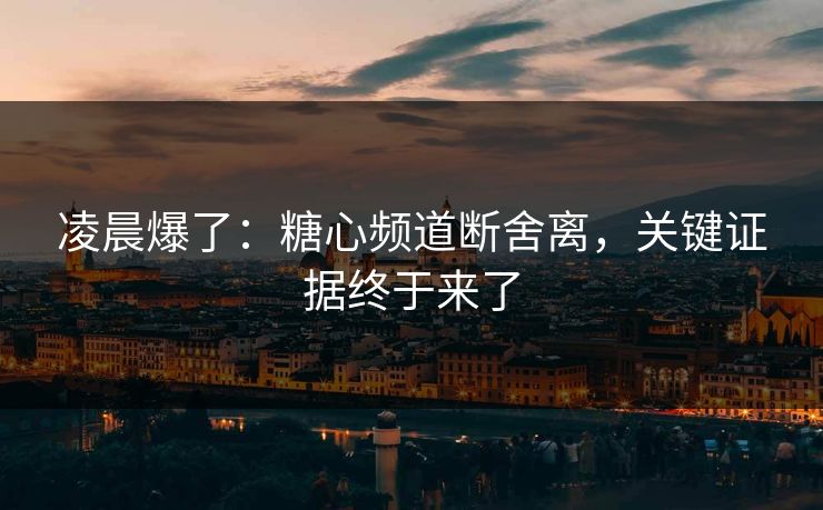 凌晨爆了：糖心频道断舍离，关键证据终于来了