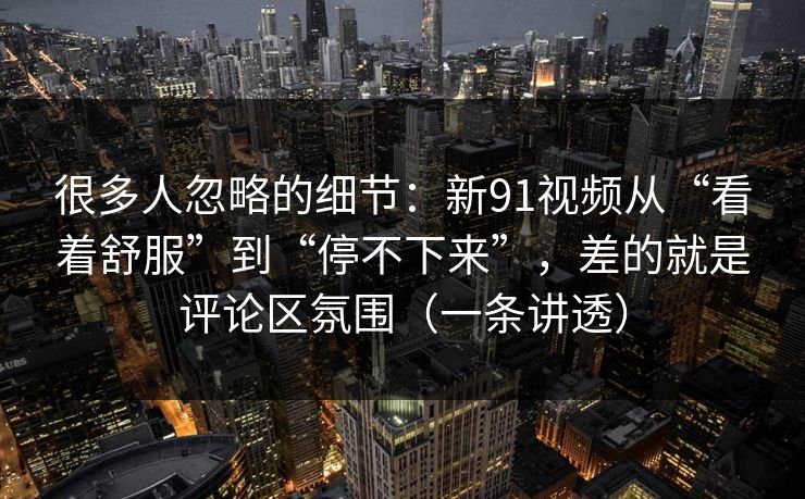 很多人忽略的细节：新91视频从“看着舒服”到“停不下来”，差的就是评论区氛围（一条讲透）
