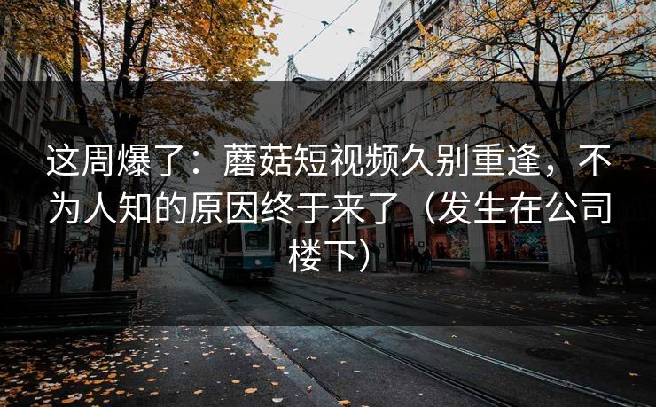 这周爆了：蘑菇短视频久别重逢，不为人知的原因终于来了（发生在公司楼下）